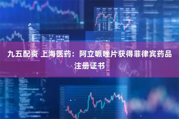 九五配资 上海医药：阿立哌唑片获得菲律宾药品注册证书