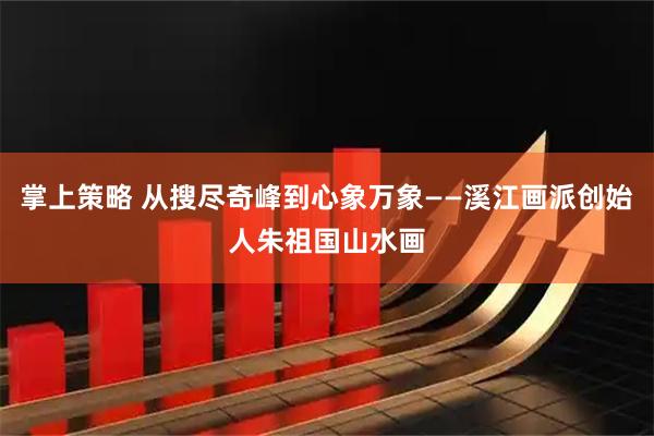 掌上策略 从搜尽奇峰到心象万象——溪江画派创始人朱祖国山水画