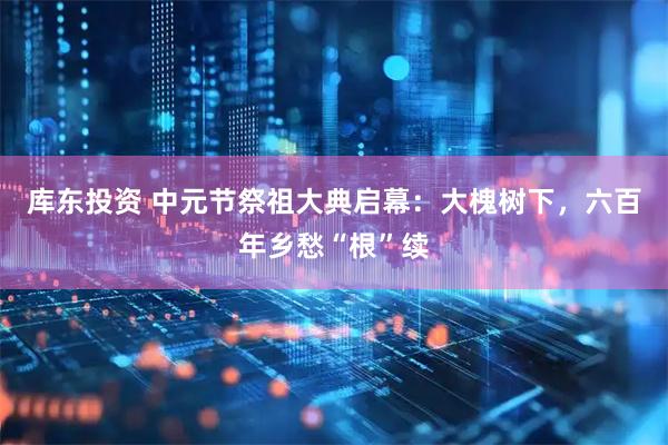 库东投资 中元节祭祖大典启幕：大槐树下，六百年乡愁“根”续