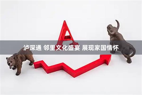 泸深通 邻里文化盛宴 展现家国情怀