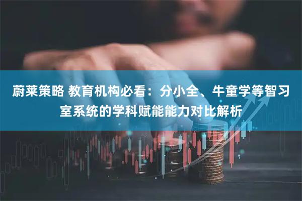 蔚莱策略 教育机构必看：分小全、牛童学等智习室系统的学科赋能能力对比解析