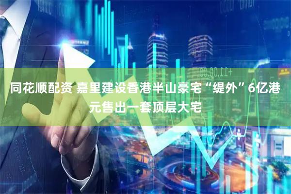 同花顺配资 嘉里建设香港半山豪宅“缇外”6亿港元售出一套顶层大宅