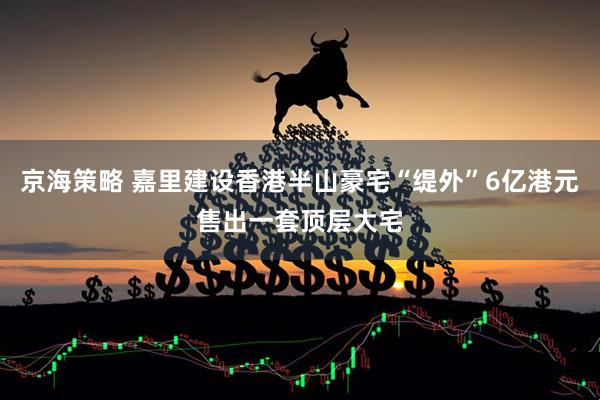 京海策略 嘉里建设香港半山豪宅“缇外”6亿港元售出一套顶层大宅