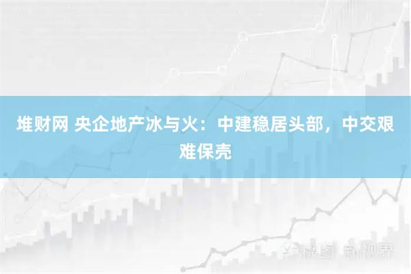 堆财网 央企地产冰与火：中建稳居头部，中交艰难保壳