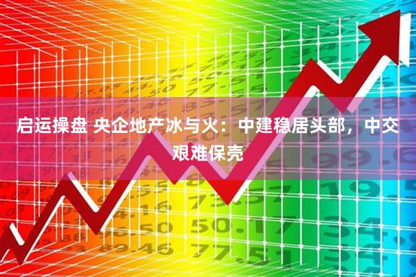 启运操盘 央企地产冰与火：中建稳居头部，中交艰难保壳