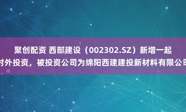 聚创配资 西部建设（002302.SZ）新增一起对外投资，被投资公司为绵阳西建建投新材料有限公司