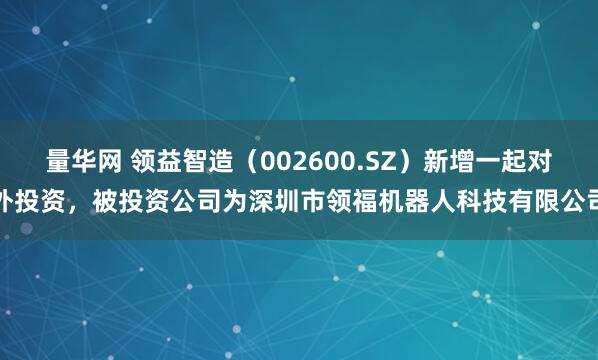 量华网 领益智造（002600.SZ）新增一起对外投资，被投资公司为深圳市领福机器人科技有限公司