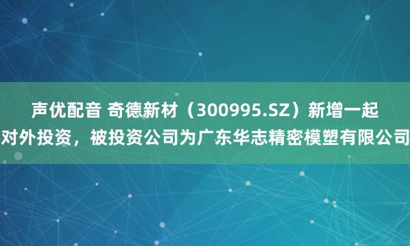 声优配音 奇德新材（300995.SZ）新增一起对外投资，被投资公司为广东华志精密模塑有限公司