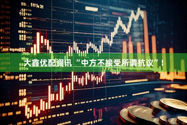 大鑫优配资讯 “中方不接受所谓抗议”！