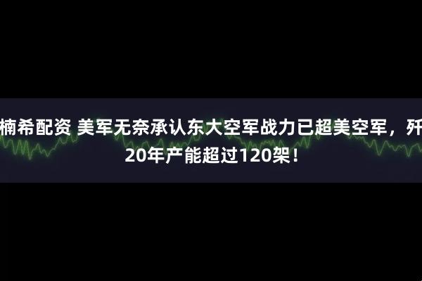 楠希配资 美军无奈承认东大空军战力已超美空军，歼20年产能超过120架！