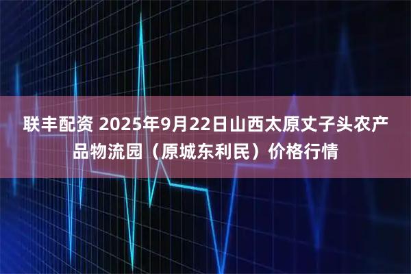 联丰配资 2025年9月22日山西太原丈子头农产品物流园（原城东利民）价格行情