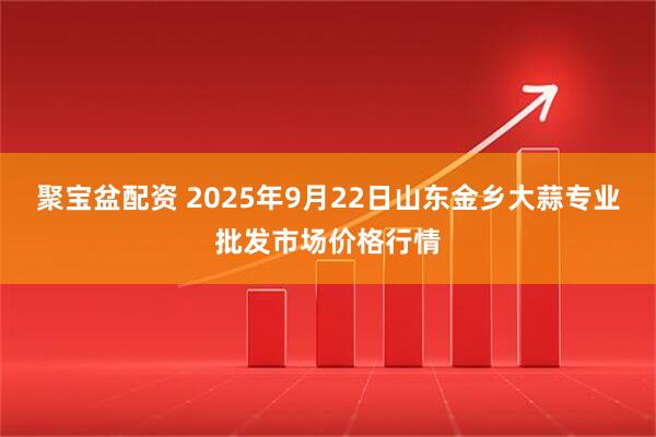 聚宝盆配资 2025年9月22日山东金乡大蒜专业批发市场价格行情