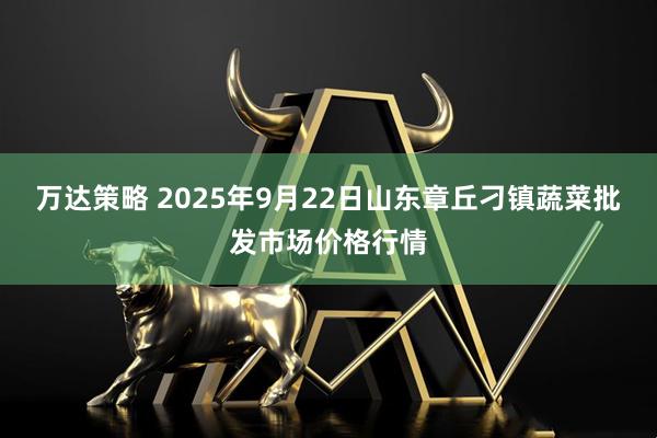 万达策略 2025年9月22日山东章丘刁镇蔬菜批发市场价格行情