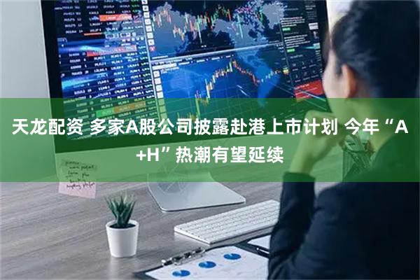 天龙配资 多家A股公司披露赴港上市计划 今年“A+H”热潮有望延续