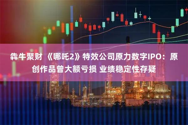 犇牛聚财 《哪吒2》特效公司原力数字IPO：原创作品曾大额亏损 业绩稳定性存疑