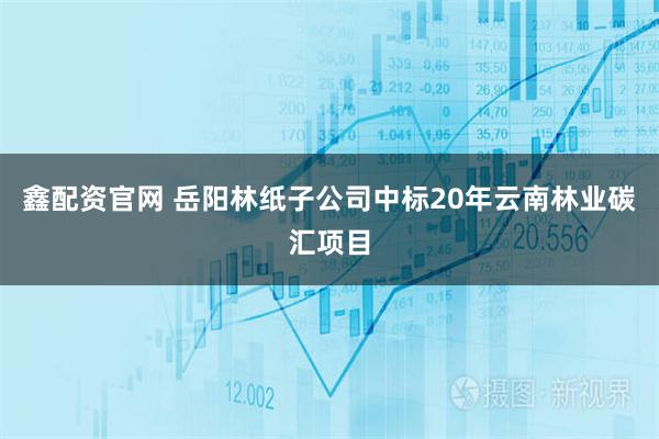 鑫配资官网 岳阳林纸子公司中标20年云南林业碳汇项目