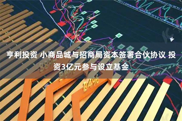 亨利投资 小商品城与招商局资本签署合伙协议 投资3亿元参与设立基金