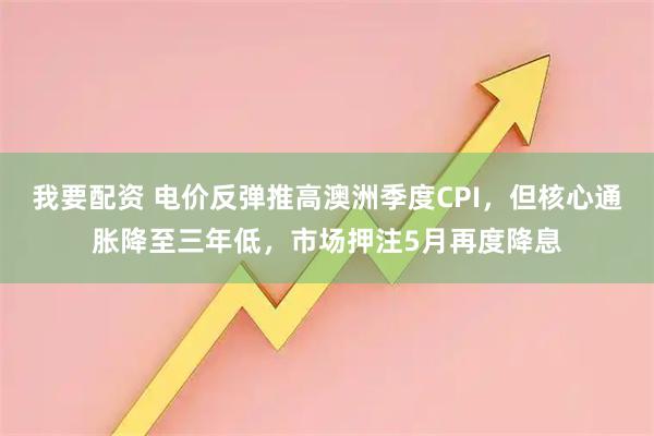 我要配资 电价反弹推高澳洲季度CPI，但核心通胀降至三年低，市场押注5月再度降息