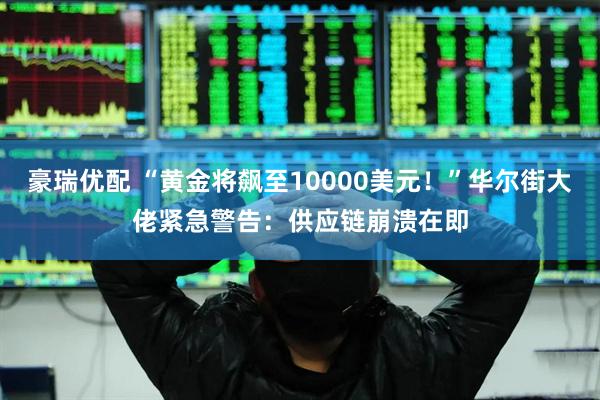 豪瑞优配 “黄金将飙至10000美元！”华尔街大佬紧急警告：供应链崩溃在即