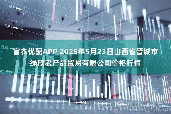 富农优配APP 2025年5月23日山西省晋城市绿欣农产品贸易有限公司价格行情