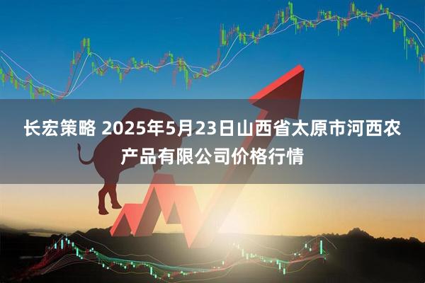 长宏策略 2025年5月23日山西省太原市河西农产品有限公司价格行情