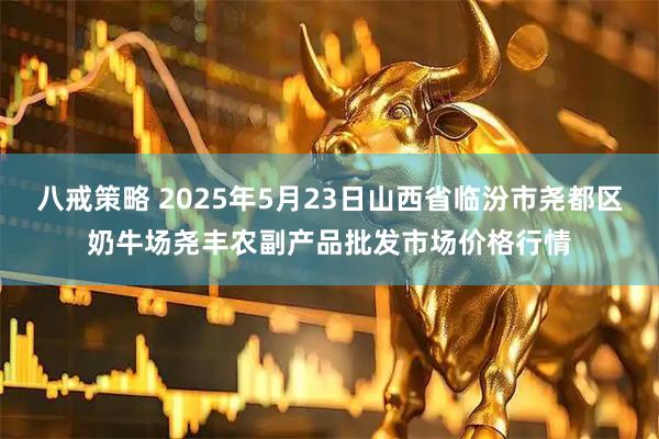 八戒策略 2025年5月23日山西省临汾市尧都区奶牛场尧丰农副产品批发市场价格行情