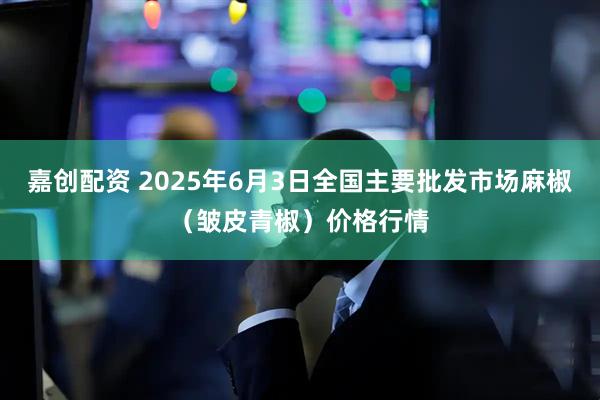 嘉创配资 2025年6月3日全国主要批发市场麻椒（皱皮青椒）价格行情