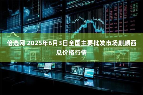 倍选网 2025年6月3日全国主要批发市场麒麟西瓜价格行情