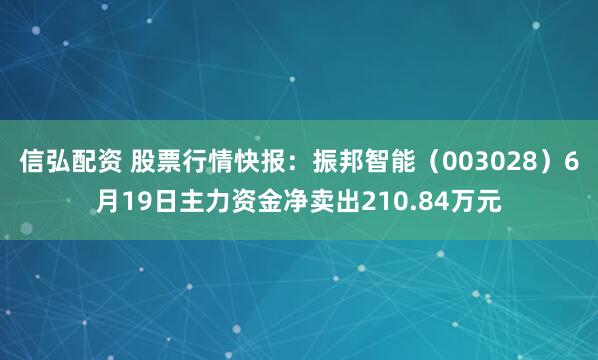 信弘配资 股票行情快报：振邦智能（003028）6月19日主力资金净卖出210.84万元
