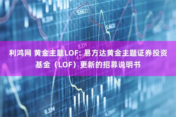 利鸿网 黄金主题LOF: 易方达黄金主题证券投资基金（LOF）更新的招募说明书
