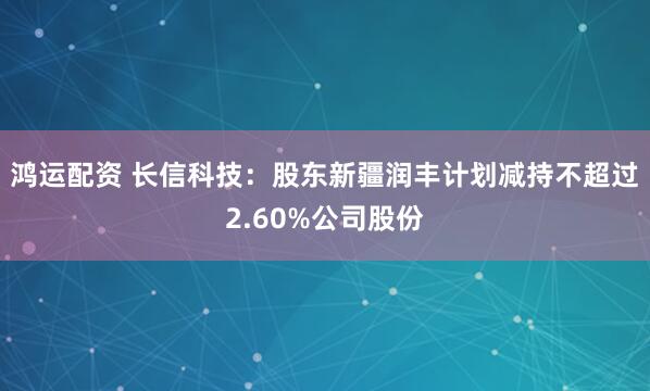 鸿运配资 长信科技：股东新疆润丰计划减持不超过2.60%公司股份