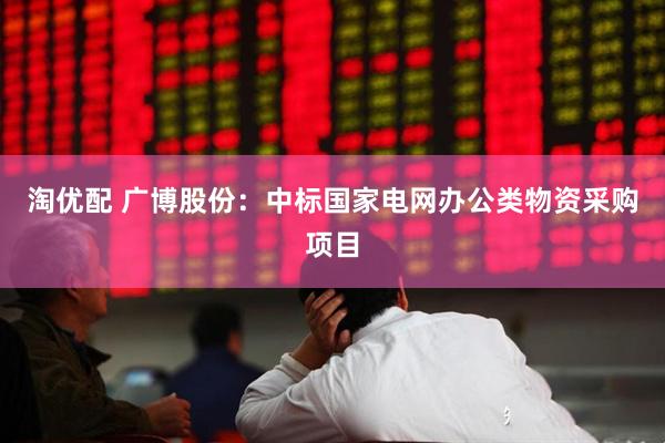 淘优配 广博股份：中标国家电网办公类物资采购项目