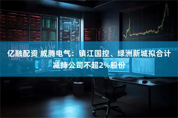 亿融配资 威腾电气：镇江国控、绿洲新城拟合计减持公司不超2%股份