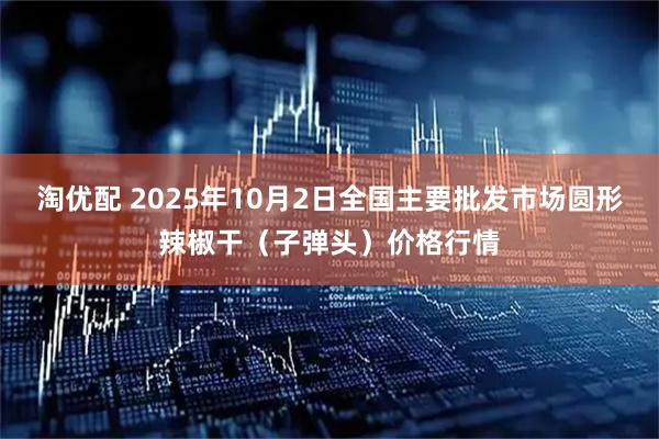 淘优配 2025年10月2日全国主要批发市场圆形辣椒干（子弹头）价格行情
