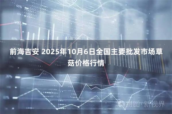 前海吉安 2025年10月6日全国主要批发市场草菇价格行情
