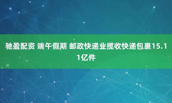 驰盈配资 端午假期 邮政快递业揽收快递包裹15.11亿件