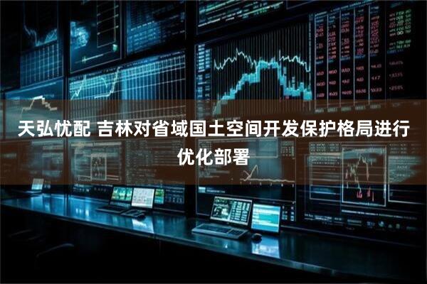 天弘忧配 吉林对省域国土空间开发保护格局进行优化部署