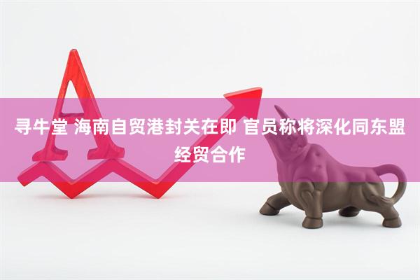 寻牛堂 海南自贸港封关在即 官员称将深化同东盟经贸合作