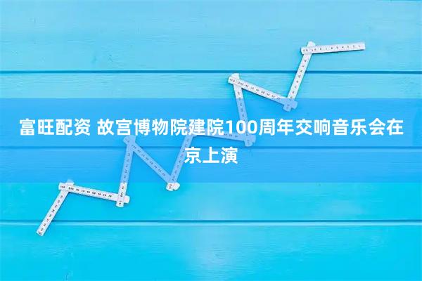 富旺配资 故宫博物院建院100周年交响音乐会在京上演