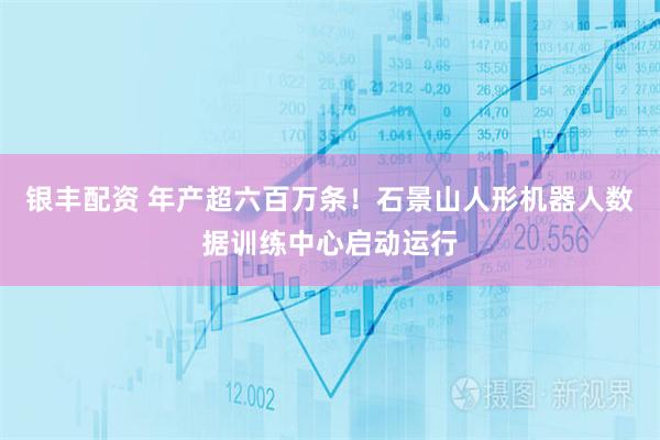 银丰配资 年产超六百万条！石景山人形机器人数据训练中心启动运行