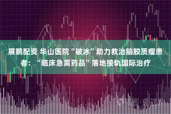 展鹏配资 华山医院“破冰”助力救治脑胶质瘤患者：“临床急需药品”落地接轨国际治疗