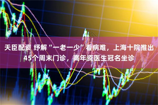 天臣配资 纾解“一老一少”看病难，上海十院推出45个周末门诊，高年资医生冠名坐诊