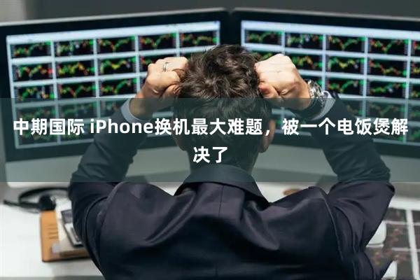 中期国际 iPhone换机最大难题，被一个电饭煲解决了