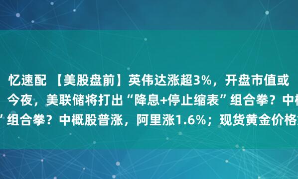 忆速配 【美股盘前】英伟达涨超3%，开盘市值或将创下5万亿美元纪录；今夜，美联储将打出“降息+停止缩表”组合拳？中概股普涨，阿里涨1.6%；现货黄金价格触及每盎...