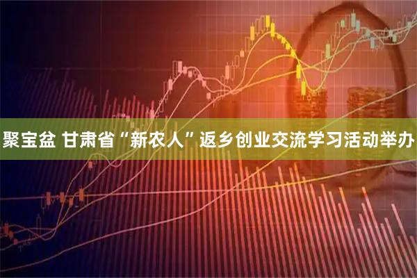 聚宝盆 甘肃省“新农人”返乡创业交流学习活动举办