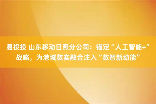 易投投 山东移动日照分公司：锚定“人工智能+”战略，为港城数实融合注入“数智新动能”