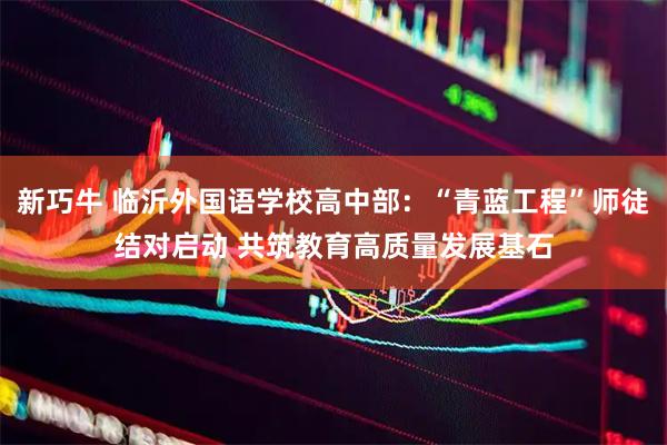新巧牛 临沂外国语学校高中部：“青蓝工程”师徒结对启动 共筑教育高质量发展基石