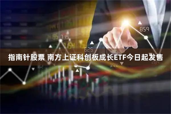 指南针股票 南方上证科创板成长ETF今日起发售