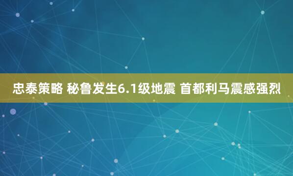忠泰策略 秘鲁发生6.1级地震 首都利马震感强烈
