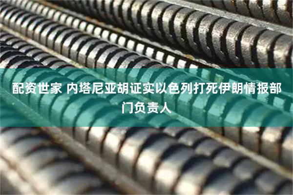 配资世家 内塔尼亚胡证实以色列打死伊朗情报部门负责人